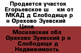 Продается участок: Егорьевское ш. 75км от МКАД д.Слободище р-н Орехово-Зуевский  › Цена ­ 600 000 - Московская обл., Орехово-Зуевский р-н, Слободище д. Недвижимость » Земельные участки продажа   